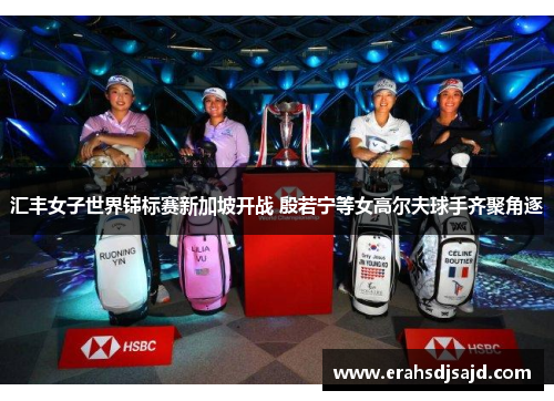 汇丰女子世界锦标赛新加坡开战 殷若宁等女高尔夫球手齐聚角逐